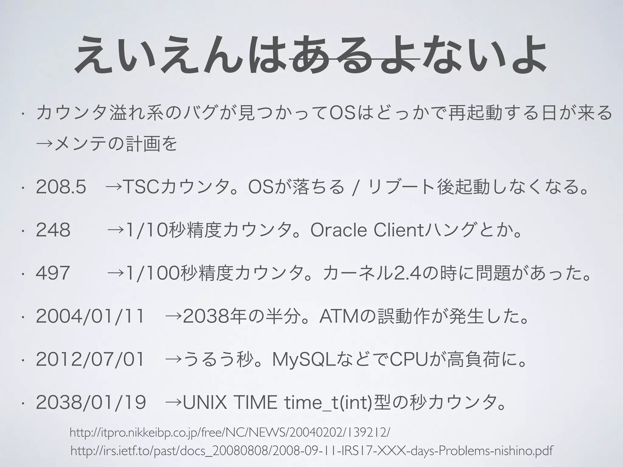 えいえんはあるよないよ
• カウンタ溢れ系のバグが見つかってOSはどっかで再起動する日が来る 
→メンテの計画を
• 208.5 →TSCカウンタ。OSが落ちる / リブート後起動しなくなる。
• 248  →1/10秒精度カウンタ。Oracle Clientハングとか。
• 497  →1/100秒精度カウンタ。カーネル2.4の時に問題があった。
• 2004/01/11 →2038年の半分。ATMの誤動作が発生した。
• 2012/07/01 →うるう秒。MySQLなどでCPUが高負荷に。
• 2038/01/19 →UNIX TIME time_t(int)型の秒カウンタ。
http://irs.ietf.to/past/docs_20080808/2008-09-11-IRS17-XXX-days-Problems-nishino.pdf
http://itpro.nikkeibp.co.jp/free/NC/NEWS/20040202/139212/
 