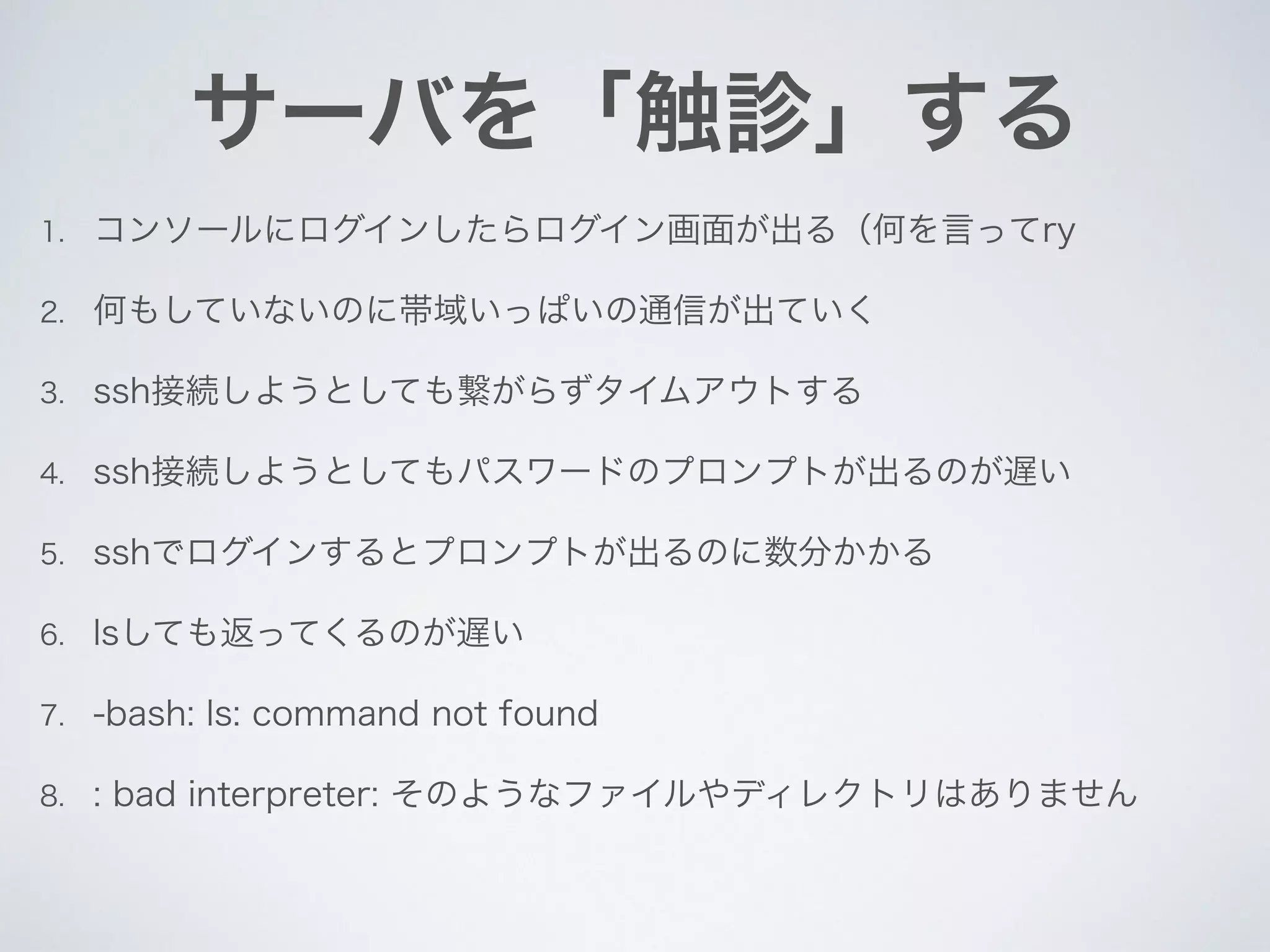 サーバを「触診」する
1. コンソールにログインしたらログイン画面が出る（何を言ってry
2. 何もしていないのに帯域いっぱいの通信が出ていく
3. ssh接続しようとしても繋がらずタイムアウトする
4. ssh接続しようとしてもパスワードのプロンプトが出るのが遅い
5. sshでログインするとプロンプトが出るのに数分かかる
6. lsしても返ってくるのが遅い
7. -bash: ls: command not found
8. : bad interpreter: そのようなファイルやディレクトリはありません
 