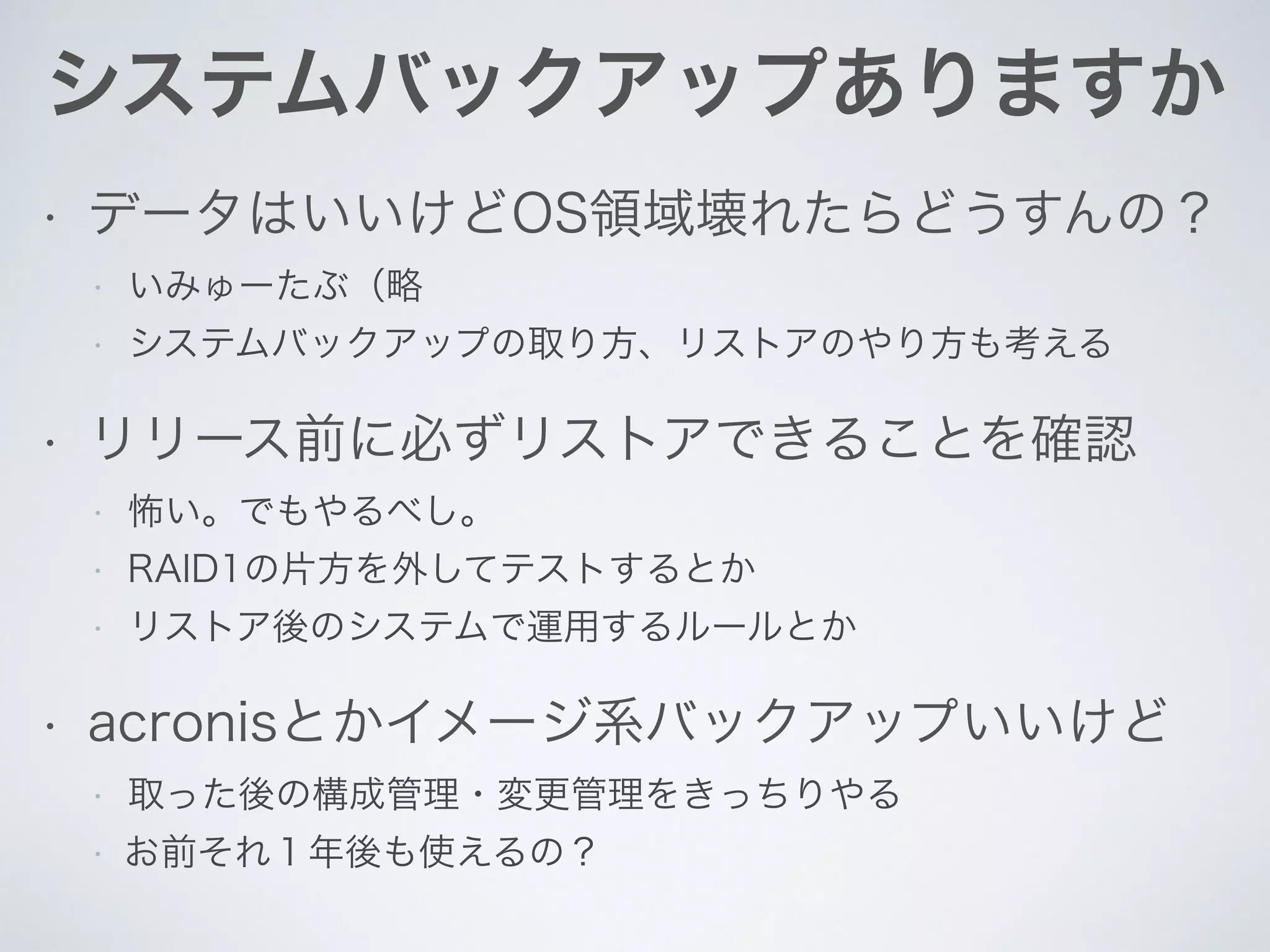 システムバックアップありますか
• データはいいけどOS領域壊れたらどうすんの？
• いみゅーたぶ（略
• システムバックアップの取り方、リストアのやり方も考える
• リリース前に必ずリストアできることを確認
• 怖い。でもやるべし。
• RAID1の片方を外してテストするとか
• リストア後のシステムで運用するルールとか
• acronisとかイメージ系バックアップいいけど
• 取った後の構成管理・変更管理をきっちりやる
• お前それ１年後も使えるの？
 