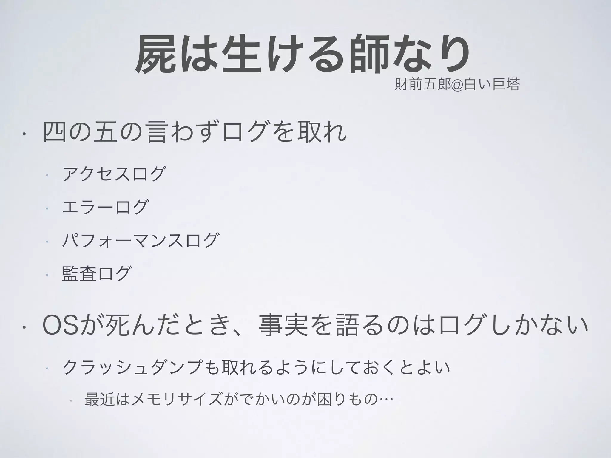 屍は生ける師なり
• 四の五の言わずログを取れ
• アクセスログ
• エラーログ
• パフォーマンスログ
• 監査ログ
• OSが死んだとき、事実を語るのはログしかない
• クラッシュダンプも取れるようにしておくとよい
• 最近はメモリサイズがでかいのが困りもの…
財前五郎@白い巨塔
 