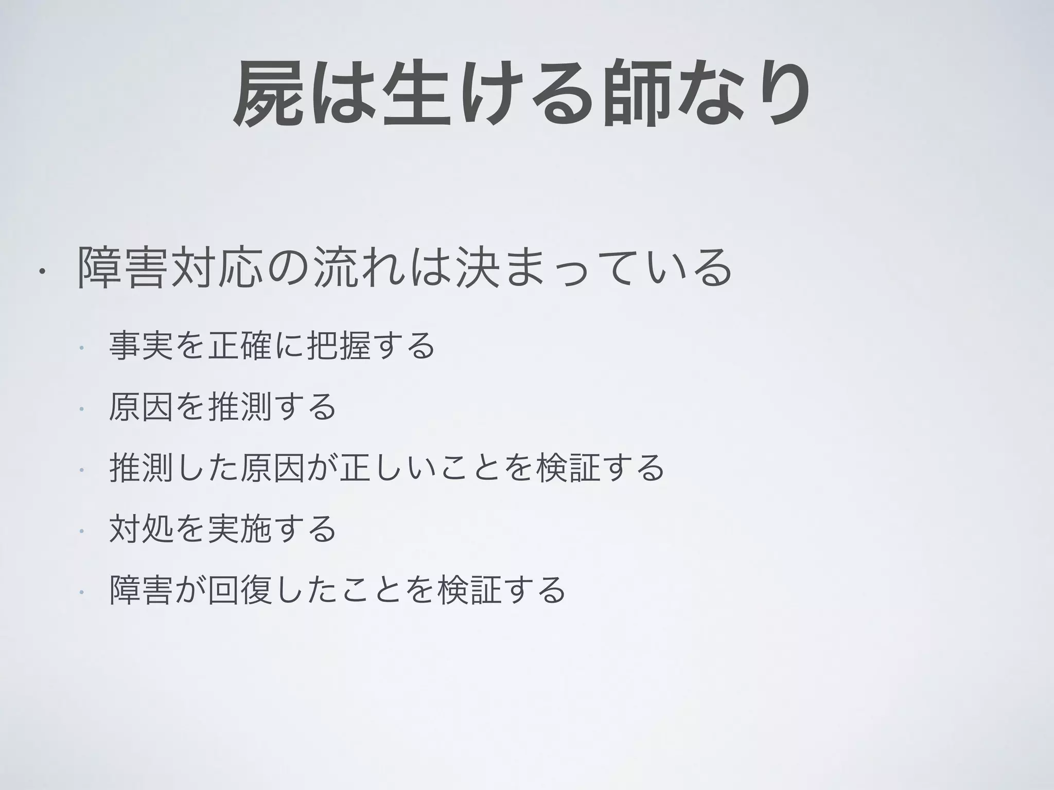 屍は生ける師なり
• 障害対応の流れは決まっている
• 事実を正確に把握する
• 原因を推測する
• 推測した原因が正しいことを検証する
• 対処を実施する
• 障害が回復したことを検証する
 