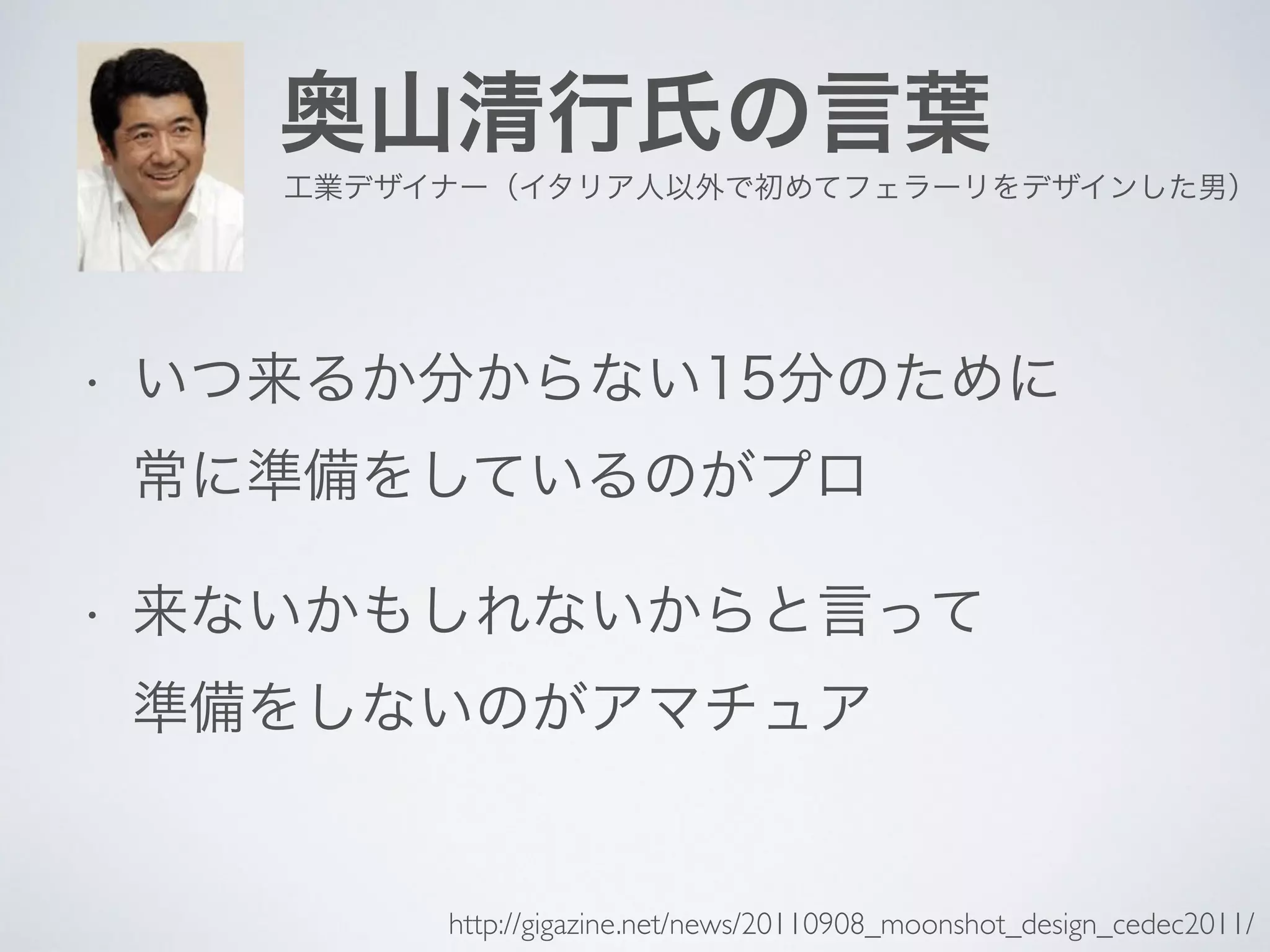 奥山清行氏の言葉
• いつ来るか分からない15分のために
常に準備をしているのがプロ
• 来ないかもしれないからと言って
準備をしないのがアマチュア
工業デザイナー（イタリア人以外で初めてフェラーリをデザインした男）
http://gigazine.net/news/20110908_moonshot_design_cedec2011/
 