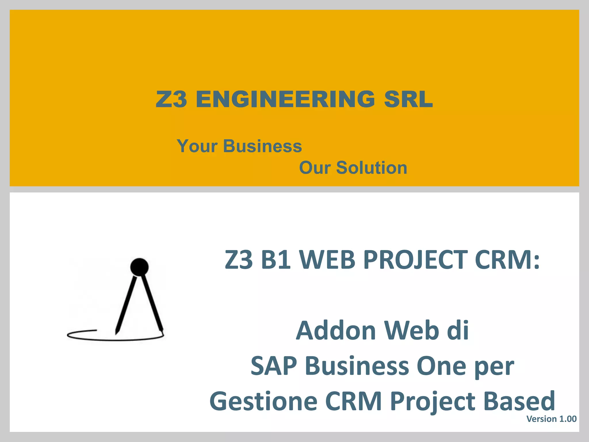 Z3 ENGINEERING SRLYour BusinessOur Solution 
Z3 B1 WEB PROJECT CRM: 
Addon Web di 
SAP Business One per Gestione CRM Project Based 
Version 11.00.00  