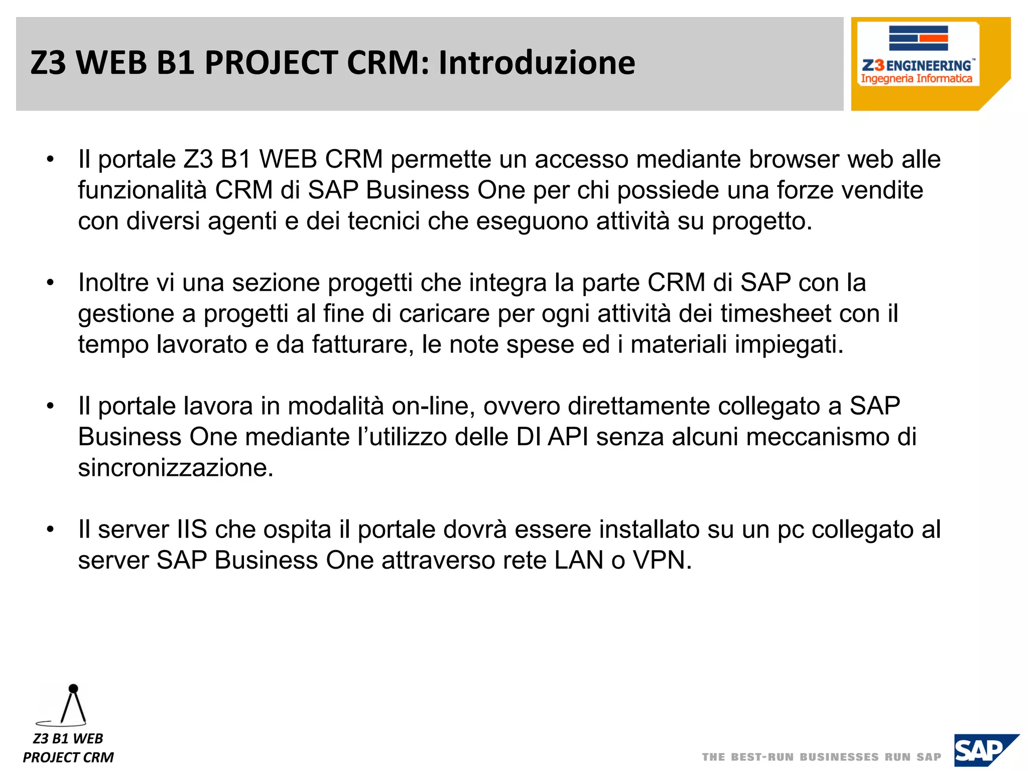 Z3 WEB B1 PROJECT CRM: Introduzione 
•Il portale Z3 B1 WEB CRM permette un accesso mediante browser web alle funzionalità CRM di SAP Business One per chi possiede una forze vendite con diversi agenti e dei tecnici che eseguono attività su progetto. 
•Inoltre vi una sezione progetti che integra la parte CRM di SAP con la gestione a progetti al fine di caricare per ogni attività dei timesheetcon il tempo lavorato e da fatturare, le note spese ed i materiali impiegati. 
•Il portale lavora in modalità on-line, ovvero direttamente collegato a SAP Business One mediante l’utilizzo delle DI API senza alcuni meccanismo di sincronizzazione. 
•Il server IIS che ospita il portale dovrà essere installato su un pc collegato al server SAP Business One attraverso rete LAN o VPN. 
Z3 B1 WEB 
PROJECT CRM  
