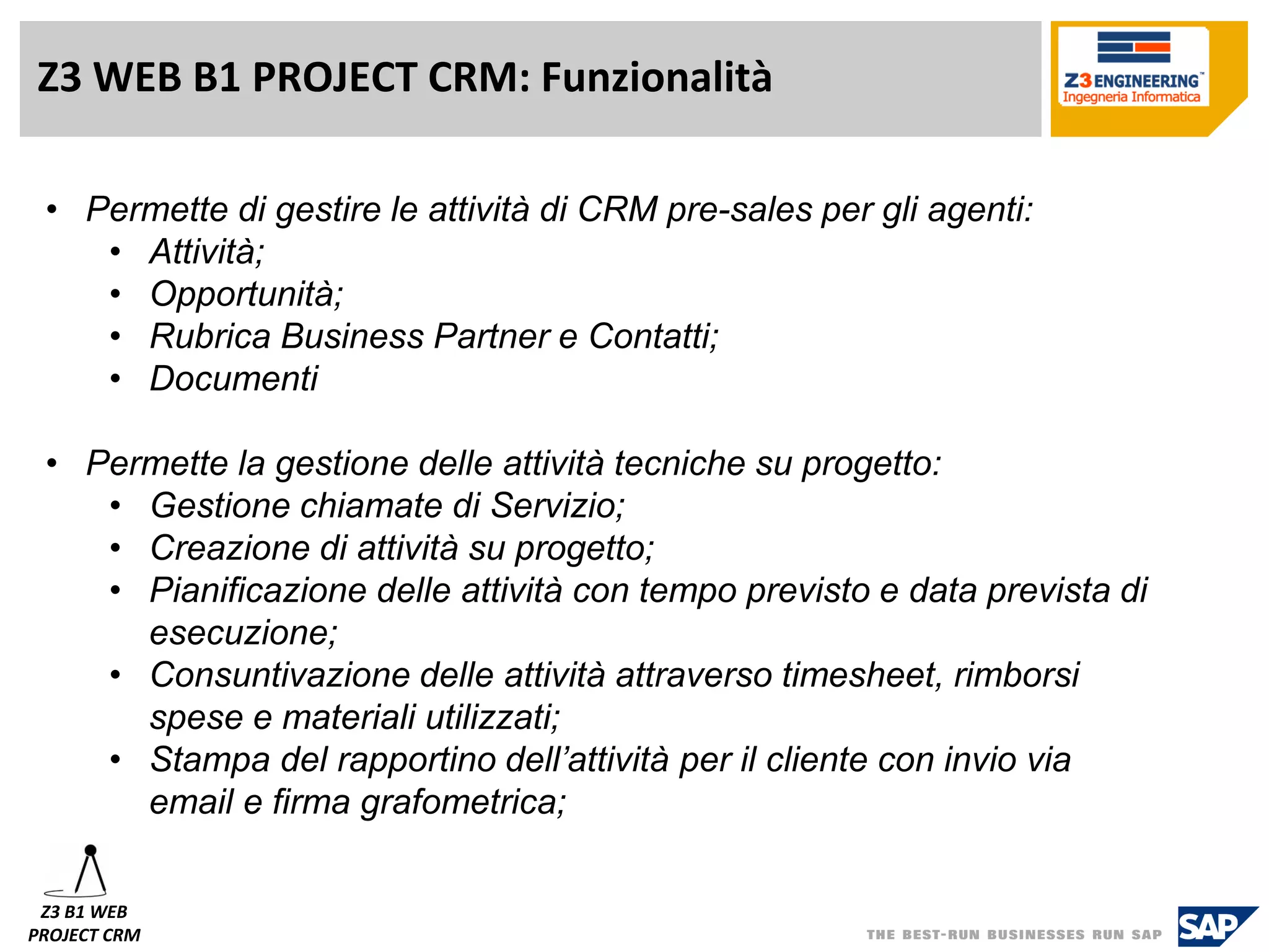 Z3 WEB B1 PROJECT CRM: Funzionalità 
•Permette di gestire le attività di CRM pre-sales per gli agenti: 
•Attività; 
•Opportunità; 
•Rubrica Business Partner e Contatti; 
•Documenti 
•Permette la gestione delle attività tecniche su progetto: 
•Gestione chiamate di Servizio; 
•Creazione di attività su progetto; 
•Pianificazione delle attività con tempo previsto e data prevista di esecuzione; 
•Consuntivazione delle attività attraverso timesheet, rimborsi spese e materiali utilizzati; 
•Stampa del rapportino dell’attività per il cliente con invio via email e firma grafometrica; 
Z3 B1 WEB 
PROJECT CRM  
