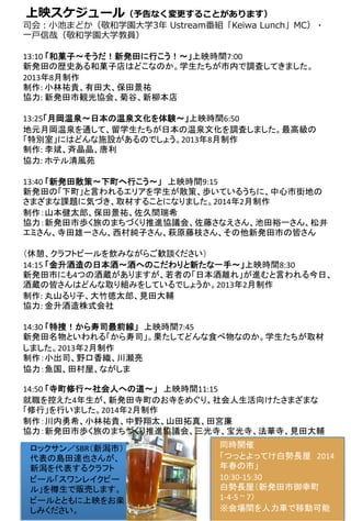 上映スケジュール（予告なく変更更することがあります）
司会：⼩小池まどか（敬和学園⼤大学3年年  Ustream番組「Keiwa  Lunch」MC）・
⼀一⼾戸信哉（敬和学園⼤大学教員）
	
  
13:10	
  「和菓子～そうだ！新発田に行こう！～」上映時間7:00	
新発田の歴史ある和菓子店はどこなのか。学生たちが市内で調査してきました。
2013年8月制作	
制作:	
  小林祐貴、有田大、保田景祐	
協力:	
  新発田市観光協会、菊谷、新柳本店	
	
  
13:25「月岡温泉～日本の温泉文化を体験～」上映時間6:50	
地元月岡温泉を通して、留学生たちが日本の温泉文化を調査しました。最高級の
「特別室」にはどんな施設があるのでしょう。2013年8月制作	
制作:	
  李斌、斉晶晶、唐利	
協力:	
  ホテル清風苑	
 	
  
13:40	
  「新発田散策〜下町へ行こう〜」　上映時間9:15	
新発田の「下町」と言われるエリアを学生が散策、歩いているうちに、中心市街地の
さまざまな課題に気づき、取材することになりました。2014年2月制作	
制作：山本健太郎、保田景祐、佐久間瑞希	
協力：新発田市歩く旅のまちづくり推進協議会、佐藤さなえさん、池田裕一さん、松井
エミさん、寺田雄一さん、西村純子さん、萩原藤枝さん、その他新発田市の皆さん	
  
	
  
（休憩、クラフトビールを飲みながらご歓談ください）	
  
14:15	
  「金升酒造の日本酒〜酒へのこだわりと新たな一手〜」上映時間8:30	
新発田市にも4つの酒蔵がありますが、若者の「日本酒離れ」が進むと言われる今日、
酒蔵の皆さんはどんな取り組みをしているでしょうか。2013年2月制作	
  
制作:	
  丸山るり子、大竹徳太郎、見田大輔	
協力:	
  金升酒造株式会社 	
	
  
14:30	
  「特捜！から寿司最前線」 上映時間7:45	
新発田名物といわれる「から寿司」。果たしてどんな食べ物なのか。学生たちが取材
しました。2013年2月制作	
制作：小出司、野口香織、川瀬亮	
協力：魚国、田村屋、ながしま	
	
  
14:50	
  「寺町修行〜社会人への道〜」　上映時間11:15	
就職を控えた4年生が、新発田寺町のお寺をめぐり、社会人生活向けたさまざまな
「修行」を行いました。2014年2月制作	
制作：川内勇希、小林祐貴、中野翔太、山田拓真、田宮廉	
協力：新発田市歩く旅のまちづくり推進協議会、三光寺、宝光寺、法華寺、見田大輔	
ロックサン／SBR（新潟市）
代表の島田達也さんが、
新潟を代表するクラフト
ビール「スワンレイクビー
ル」を樽生で販売します。
ビールとともに上映をお楽
しみください。	
	
  
	
  
同時開催	
  
「つっとよってけ白勢長屋　2014
年春の市」	
  
10:30-­‐15:30	
  
白勢長屋（新発田市御幸町
1-­‐4-­‐5	
  ~	
  7）	
  
※会場間を人力車で移動可能	
 