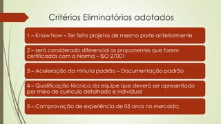 Critérios Eliminatórios adotados
1 – Know how – Ter feito projetos de mesmo porte anteriormente
2 – será considerado diferencial as proponentes que forem
certificadas com a Norma – ISO 27001
3 – Aceleração da minuta padrão – Documentação padrão
4 – Qualificação técnica da equipe que deverá ser apresentado
por meio de currículo detalhado e individual
5 – Comprovação de experiência de 05 anos no mercado;
 