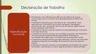 Declaração de Trabalho
• O hardware a ser utilizado para URA será do fabricante Avaya
(www.avaya.com) e o mesmo será de propriedade da TEAG Call
Center.
• A plataforma deverá possuir mecanismo de “call parking”, para
retenção das chamadas (com música de espera, mensagens
promocionais, etc.) enquanto não houver atendentes disponíveis no
serviço desejado pelo cliente.
• A plataforma deverá suportar tratamento especializado por chamador
e por tipo de serviço;
• A plataforma deverá suportar uma estratégia específica de tratamento
de chamada em espera pode ser selecionada, baseada na
quantidade de tempo que o chamador terá que aguardar na fila;
• A plataforma deverá permitir que seja oferecido o retorno ao chamador
(Call Back) baseado na estratégia de tratamento da chamada em
espera;
• A plataforma deverá suportar a funcionalidade de Call Back do mesmo
fornecedor, suportando os modos: agente primeiro e cliente primeiro;
Especificação
Funcional
 