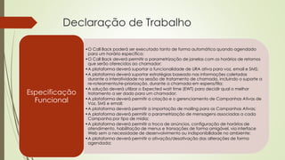 Declaração de Trabalho
•O Call Back poderá ser executado tanto de forma automática quando agendado
para um horário específico;
•O Call Back deverá permitir a parametrização de janelas com os horários de retornos
que serão oferecidos ao chamador;
•A plataforma deverá suportar a funcionalidade de URA ativa para voz, email e SMS;
•A plataforma deverá suportar estratégias baseado nas informações coletadas
durante a interatividade na sessão de tratamento de chamada, incluindo o suporte a
re-roteamento/re-priorização. durante a chamada em espera/fila;
•A solução deverá utilizar o Expected wait time (EWT) para decidir qual o melhor
tratamento a ser dado para um chamador;
•A plataforma deverá permitir a criação e o gerenciamento de Campanhas Ativas de
Voz, SMS e email;
•A plataforma deverá permitir a importação de mailing para as Campanhas Ativas;
•A plataforma deverá permitir a parametrização de mensagens associadas a cada
Campanha por tipo de mídia;
•A plataforma deverá permitir a troca de anúncios, configuração de horários de
atendimento, habilitação de menus e transações de forma amigável, via interface
Web sem a necessidade de desenvolvimento ou indisponibilidade no ambiente;
•A plataforma deverá permitir a ativação/desativação das alterações de forma
agendada;
Especificação
Funcional
 
