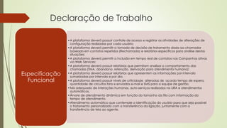 Declaração de Trabalho
•A plataforma deverá possuir controle de acesso e registrar as atividades de alterações de
configuração realizadas por cada usuário;
•A plataforma deverá permitir a tomada de decisão de tratamento dado ao chamador
baseado em contatos repetidos (Rechamada) e relatórios específicos para análise destas
situações;
•A plataforma deverá permitir a inclusão em tempo real de contatos nas Campanhas ativas
via Web Services;
•A plataforma deverá possuir relatórios que permitam analisar o comportamento das
chamadas (TMA, abandono, retenção, derivação para atendimento humano);
•A plataforma deverá possuir relatórios que apresentem as informações por intervalo
sumarizadas por intervalo e por dia.
•A plataforma deverá possuir níveis de criticidade alteradas de acordo tempo de espera,
quantidade de circuitos fora e enviados e-mail e SMS para a equipe de gestão.
•Mix adequado de interações humanas, auto-serviços realizados na URA e atendimentos
automáticos.
•Árvore de atendimento dinâmica em função do tamanho da fila com informação do
tempo de atendimento.
•Atendimento automático que contemple a identificação do usuário para que seja possível
o tratamento personalizado com a transferência da ligação, juntamente com a
transferência de tela ao agente.
Especificação
Funcional
 
