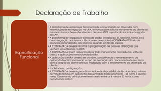 Declaração de Trabalho
•A plataforma deverá possuir ferramenta de comunicação ao Operador com
informações de navegação na URA, evitando assim solicitar novamente ao cliente as
mesmas informações e atendendo o decreto 6523, o protocolo inicial é carregado
do SAP,
•A plataforma deverá possuir banco de dados (instalação, ET, telefone, nome, etc)
com integração aos sistemas técnicos e comerciais da CONTRATANTE Envio de
anúncios personalizados aos clientes, quando em fila de espera.
•A CONTRATADA deverá informar a programação de possíveis alterações que
venham ser realizadas na URA;
•A CONTRATADA ficará responsável por toda manutenção de hardware, software
básico e aplicações transacionais da URA.
•A aplicação da URA deverá ser portável, possibilitando o remanejamento da
aplicação Monitoramento do tempo de execução dos processos desde seu início
com a ligação do cliente até sua finalização com o encerramento da chamada do
cliente.
•Facilidade na configuração;
•A CONTRATADA deverá garantir um índice de disponibilidade técnica de no mínimo
de 99% do tempo em operação da Central de Relacionamento – 24 (vinte e quatro)
horas. Observando principalmente o horário entre as 6 horas e 23 horas, como
período mais critico;
Especificação
Funcional
 