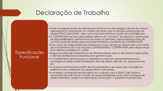 Declaração de Trabalho
•Toda e qualquer janela de intervenção técnica e ou tecnológica deverá ter aviso e
agendamento antecipado (no mínimo 36 horas) com as devidas aprovações da
equipe TEAG Call Center , bem como riscos envolvidos e ações de contingências;
•A CONTRATADA deverá disponibilizar sistema de “tracking” de sistemas e verificação
de disponibilidade e performance de todos os softwares, equipamentos e links de
comunicação de dados para acompanhamento e auditoria da CONTRATANTE.
•Para casos de indisponibilidade parcial e/ou total, deverá ser desenhada uma matriz
de acionamento de TI das equipes CONTRATANTES x CONTRATADA para diagnosticar
e/ou relatar o problema e ações;
•Segurança/Firewall, Infraestrutura de Windows Server, Banco de Dados e Aplicações
e demais profissionais necessários para garantir o SLA.
•A CONTRATADA deverá propor o desenho e custos em separadamente para
contingência observando localização, links de dados, links de voz, equipamentos,
etc;
•A empresa participante da RFP deverá apresentar o seu plano de contingência
preliminar para avaliação da equipe TEAG Call Center ;
•A empresa contratada deverá definir em conjunto com a TEAG Call Center e
fornecedor de Call Center a Matriz de responsabilidades tanto para as etapas de
desenvolvimento, projeto e implantação como para o suporte e manutenção.
Especificação
Funcional
 