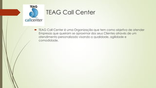 TEAG Call Center
 TEAG Call Center é uma Organização que tem como objetivo de atender
Empresas que queiram se aproximar dos seus Clientes através de um
atendimento personalizado visando a qualidade, agilidade e
comodidade.
TEAG
 