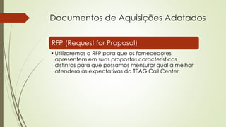 Documentos de Aquisições Adotados
RFP (Request for Proposal)
• Utilizaremos a RFP para que os fornecedores
apresentem em suas propostas características
distintas para que possamos mensurar qual a melhor
atenderá às expectativas da TEAG Call Center
 