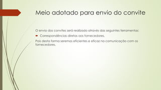 Meio adotado para envio do convite
O envio dos convites será realizado através das seguintes ferramentas:
 Correspondências diretas aos fornecedores,
Pois desta forma seremos eficientes e eficaz na comunicação com os
fornecedores.
 