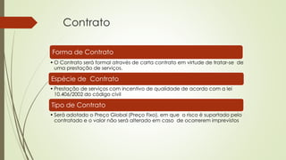 Contrato
Forma de Contrato
• O Contrato será formal através de carta contrato em virtude de tratar-se de
uma prestação de serviços.
Espécie de Contrato
• Prestação de serviços com incentivo de qualidade de acordo com a lei
10.406/2002 do código civil
Tipo de Contrato
• Será adotado o Preço Global (Preço Fixo), em que o risco é suportado pelo
contratado e o valor não será alterado em caso de ocorrerem imprevistos
 