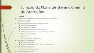 Sumário do Plano de Gerenciamento
de Aquisições
Sumário
 1. Introdução de Plano de Gerenciamento das Aquisições
 2. Objetivos do PGA
 3. Método de Gerenciamento das Aquisições
 3.1. Processos de Aquisições
 3.2. Decisões de Comprar
 3.3. Documentos Padronizados de Aquisições
 3.4. Responsabilidades das Aquisições da Equipe do Projeto
 3.5. Premissas e Restrições
 3.6. Métricas
 3.7. Fornecedores Pré-Qualificados
 4. Conduzir as Aquisições
 4.1. Tipos de Contratos
 4.2. Critérios de Avaliação das Cotações e das Propostas
 5. Controlar as Aquisições
 5.1 Avaliação de Fornecedores
 6. Encerrar as Aquisições
 