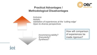 Inclusive
Holistic
Validation of experiences at the ‘cutting edge’
Open to diverse perspectives
Incommensurability?
Granularity?
Synthesis?
Practical Advantages /
Methodological Disadvantages
How will comparison
of experiences be
made rigorous?
 