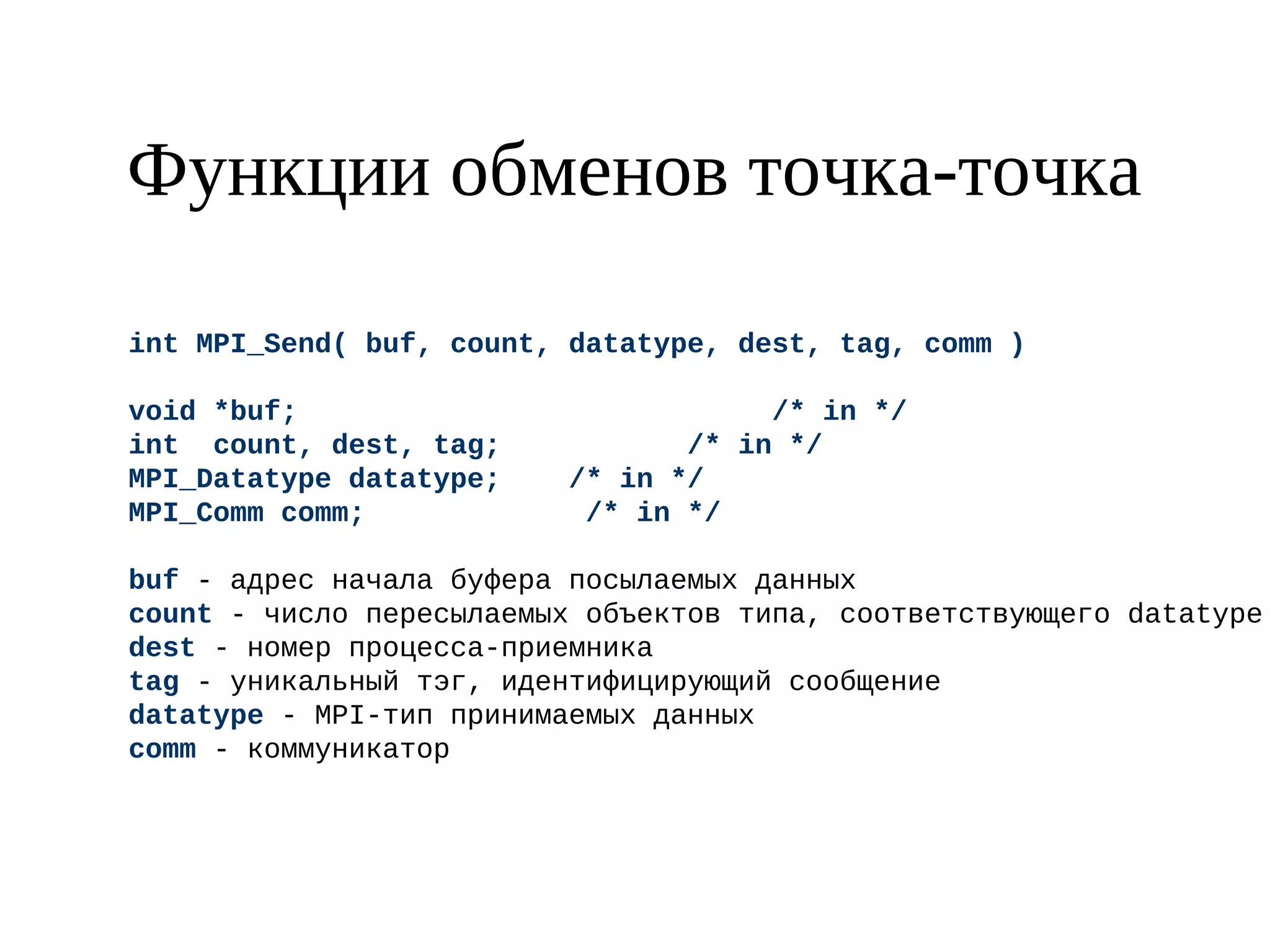 Функции обменов точка-точка
int MPI_Send( buf, count, datatype, dest, tag, comm )
void *buf; /* in */
int count, dest, tag; /* in */
MPI_Datatype datatype; /* in */
MPI_Comm comm; /* in */
buf - адрес начала буфера посылаемых данных
count - число пересылаемых объектов типа, соответствующего datatype
dest - номер процесса-приемника
tag - уникальный тэг, идентифицирующий сообщение
datatype - MPI-тип принимаемых данных
comm - коммуникатор
 