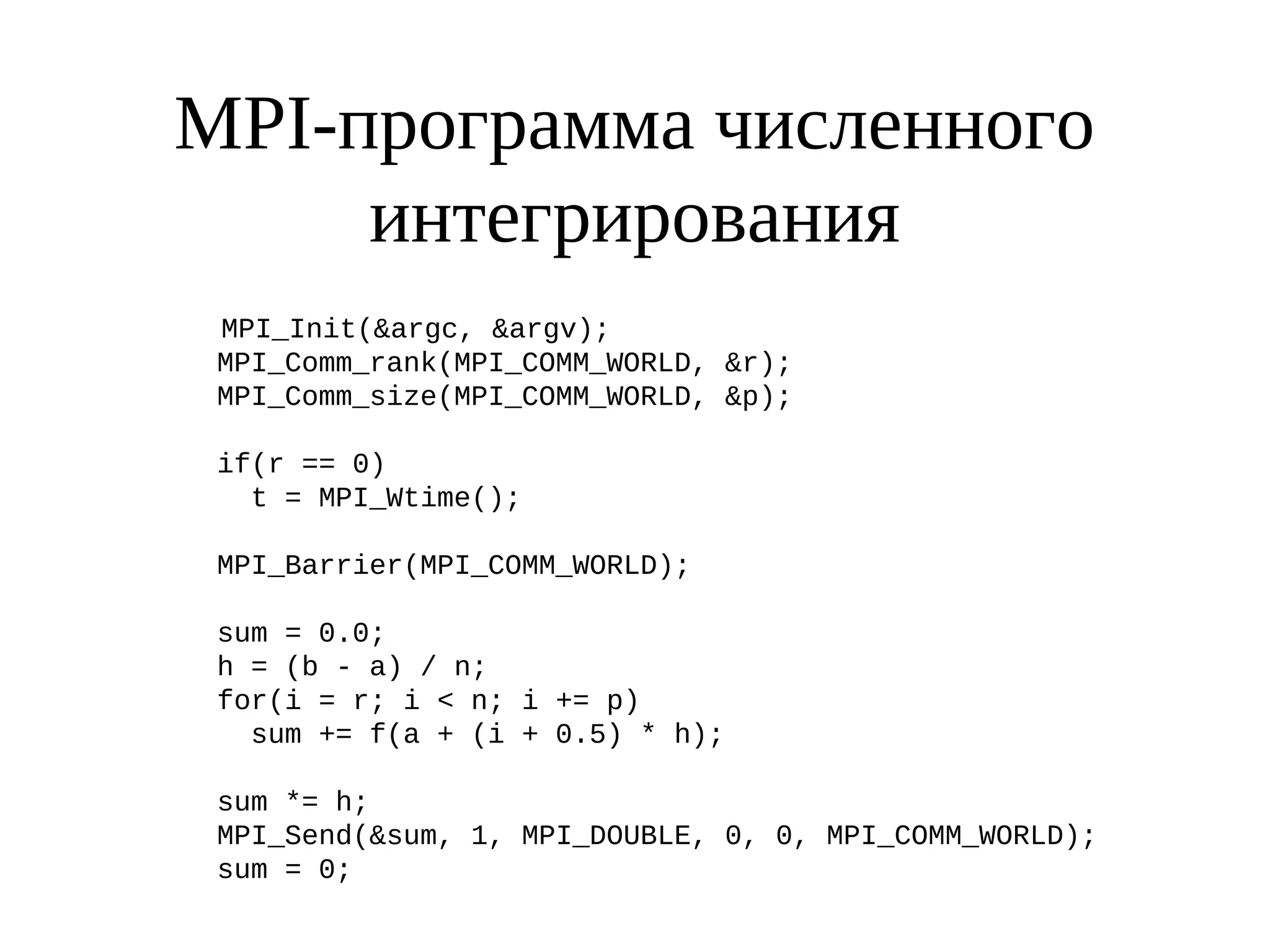 MPI-программа численного
интегрирования
MPI_Init(&argc, &argv);
MPI_Comm_rank(MPI_COMM_WORLD, &r);
MPI_Comm_size(MPI_COMM_WORLD, &p);
if(r == 0)
t = MPI_Wtime();
MPI_Barrier(MPI_COMM_WORLD);
sum = 0.0;
h = (b - a) / n;
for(i = r; i < n; i += p)
sum += f(a + (i + 0.5) * h);
sum *= h;
MPI_Send(&sum, 1, MPI_DOUBLE, 0, 0, MPI_COMM_WORLD);
sum = 0;
 