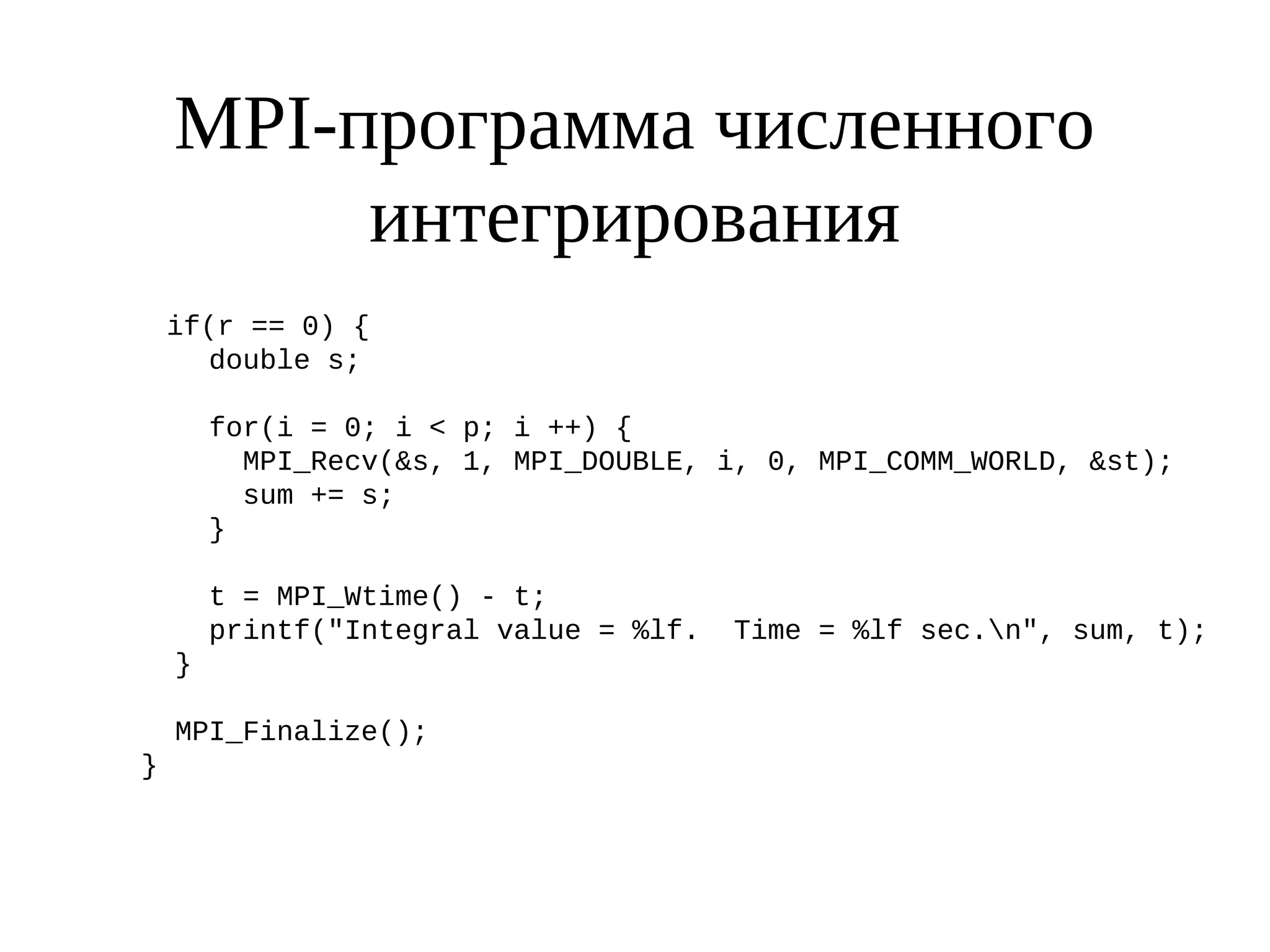 MPI-программа численного
интегрирования
if(r == 0) {
double s;
for(i = 0; i < p; i ++) {
MPI_Recv(&s, 1, MPI_DOUBLE, i, 0, MPI_COMM_WORLD, &st);
sum += s;
}
t = MPI_Wtime() - t;
printf("Integral value = %lf. Time = %lf sec.n", sum, t);
}
MPI_Finalize();
}
 