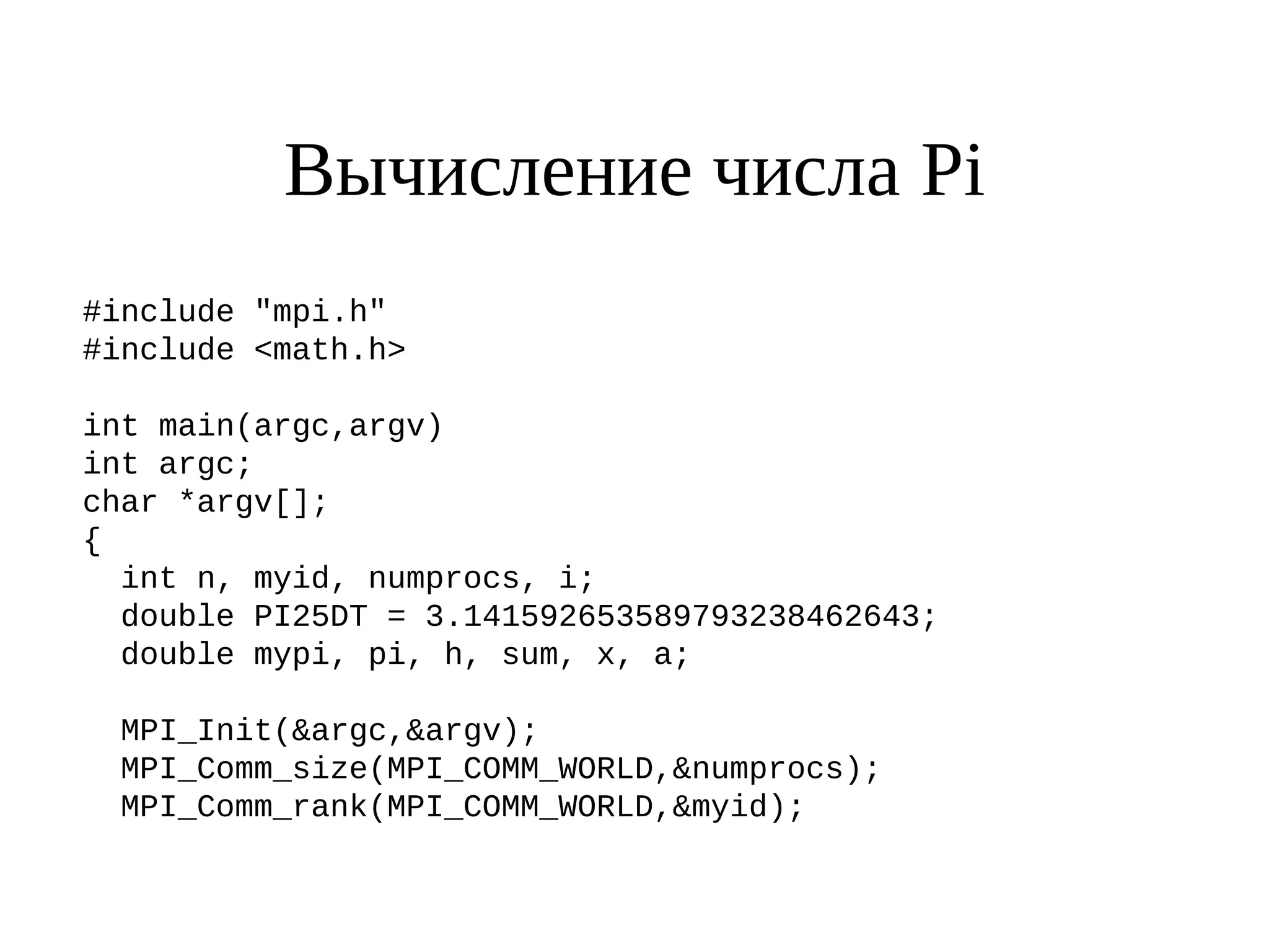 Вычисление числа Pi
#include "mpi.h"
#include <math.h>
int main(argc,argv)
int argc;
char *argv[];
{
int n, myid, numprocs, i;
double PI25DT = 3.141592653589793238462643;
double mypi, pi, h, sum, x, a;
MPI_Init(&argc,&argv);
MPI_Comm_size(MPI_COMM_WORLD,&numprocs);
MPI_Comm_rank(MPI_COMM_WORLD,&myid);
 