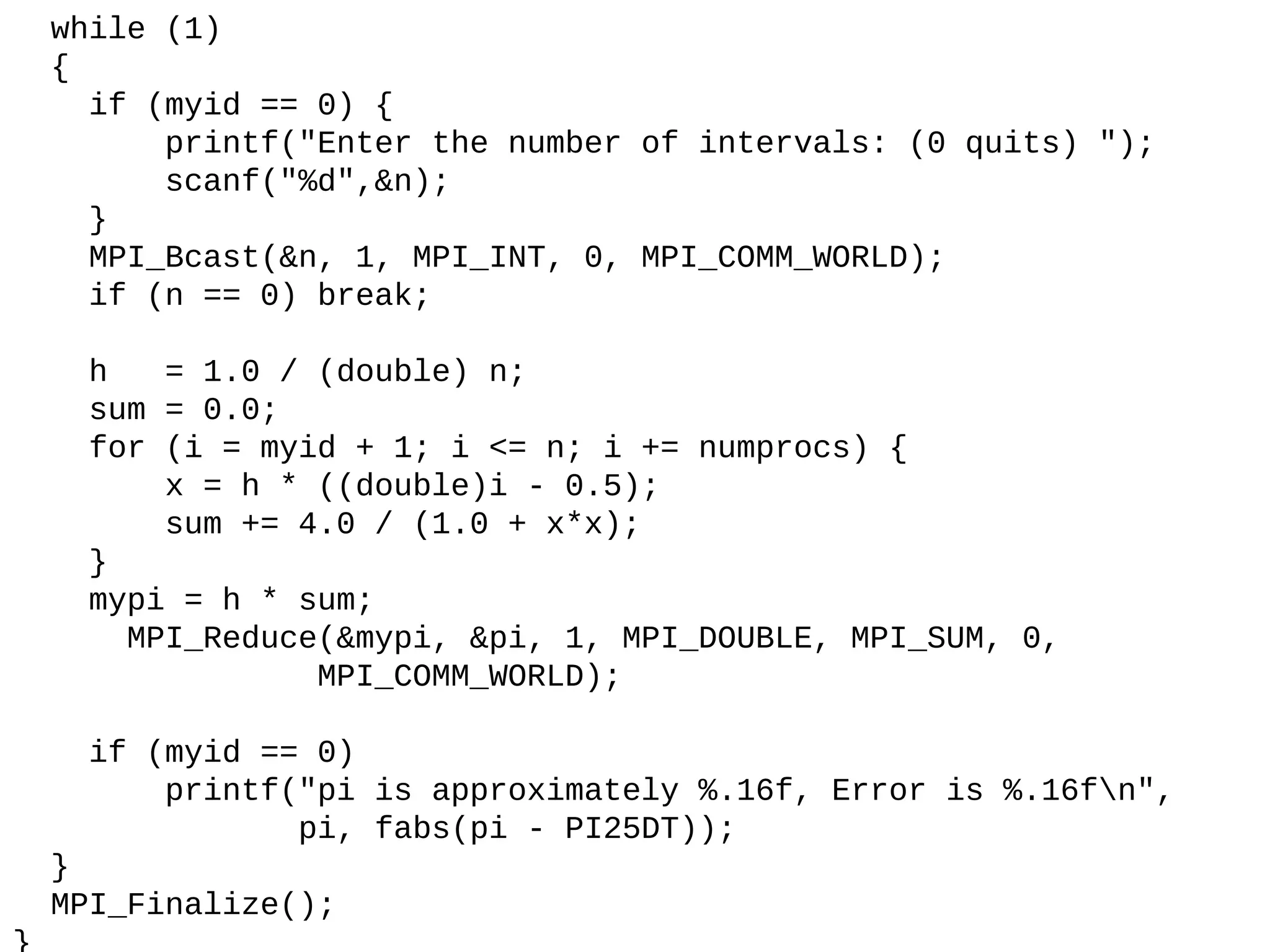 while (1)
{
if (myid == 0) {
printf("Enter the number of intervals: (0 quits) ");
scanf("%d",&n);
}
MPI_Bcast(&n, 1, MPI_INT, 0, MPI_COMM_WORLD);
if (n == 0) break;
h = 1.0 / (double) n;
sum = 0.0;
for (i = myid + 1; i <= n; i += numprocs) {
x = h * ((double)i - 0.5);
sum += 4.0 / (1.0 + x*x);
}
mypi = h * sum;
MPI_Reduce(&mypi, &pi, 1, MPI_DOUBLE, MPI_SUM, 0,
MPI_COMM_WORLD);
if (myid == 0)
printf("pi is approximately %.16f, Error is %.16fn",
pi, fabs(pi - PI25DT));
}
MPI_Finalize();
 