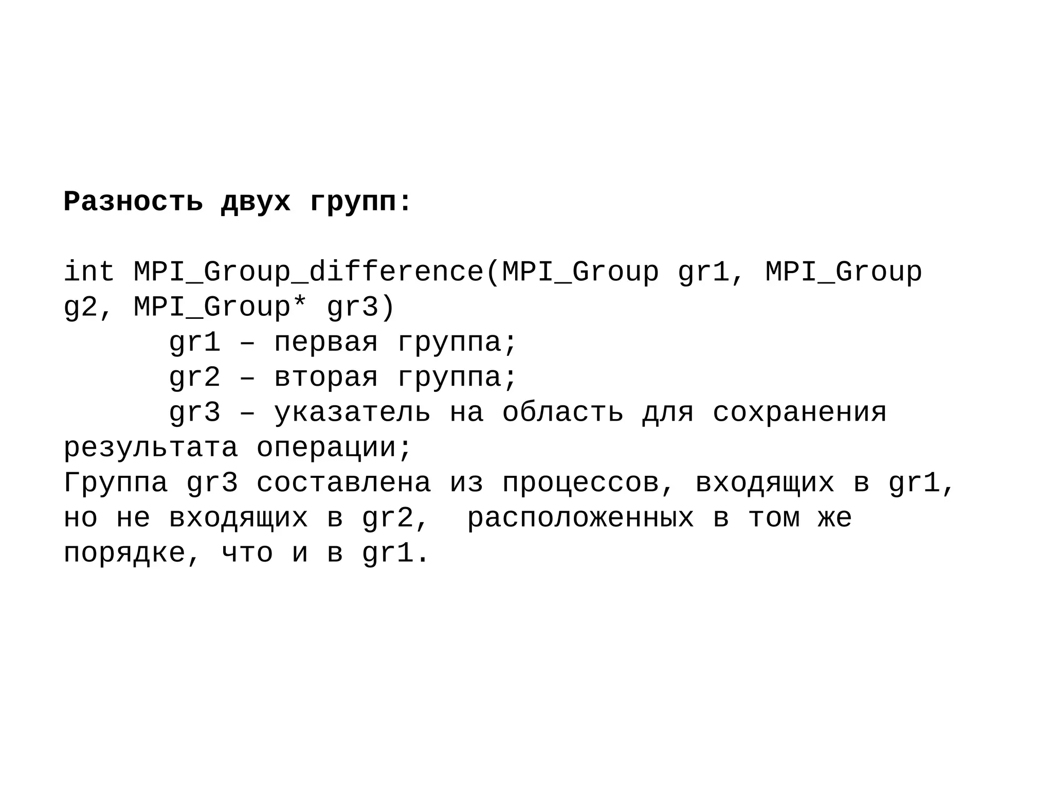 Разность двух групп:
int MPI_Group_difference(MPI_Group gr1, MPI_Group
g2, MPI_Group* gr3)
gr1 – первая группа;
gr2 – вторая группа;
gr3 – указатель на область для сохранения
результата операции;
Группа gr3 составлена из процессов, входящих в gr1,
но не входящих в gr2, расположенных в том же
порядке, что и в gr1.
 