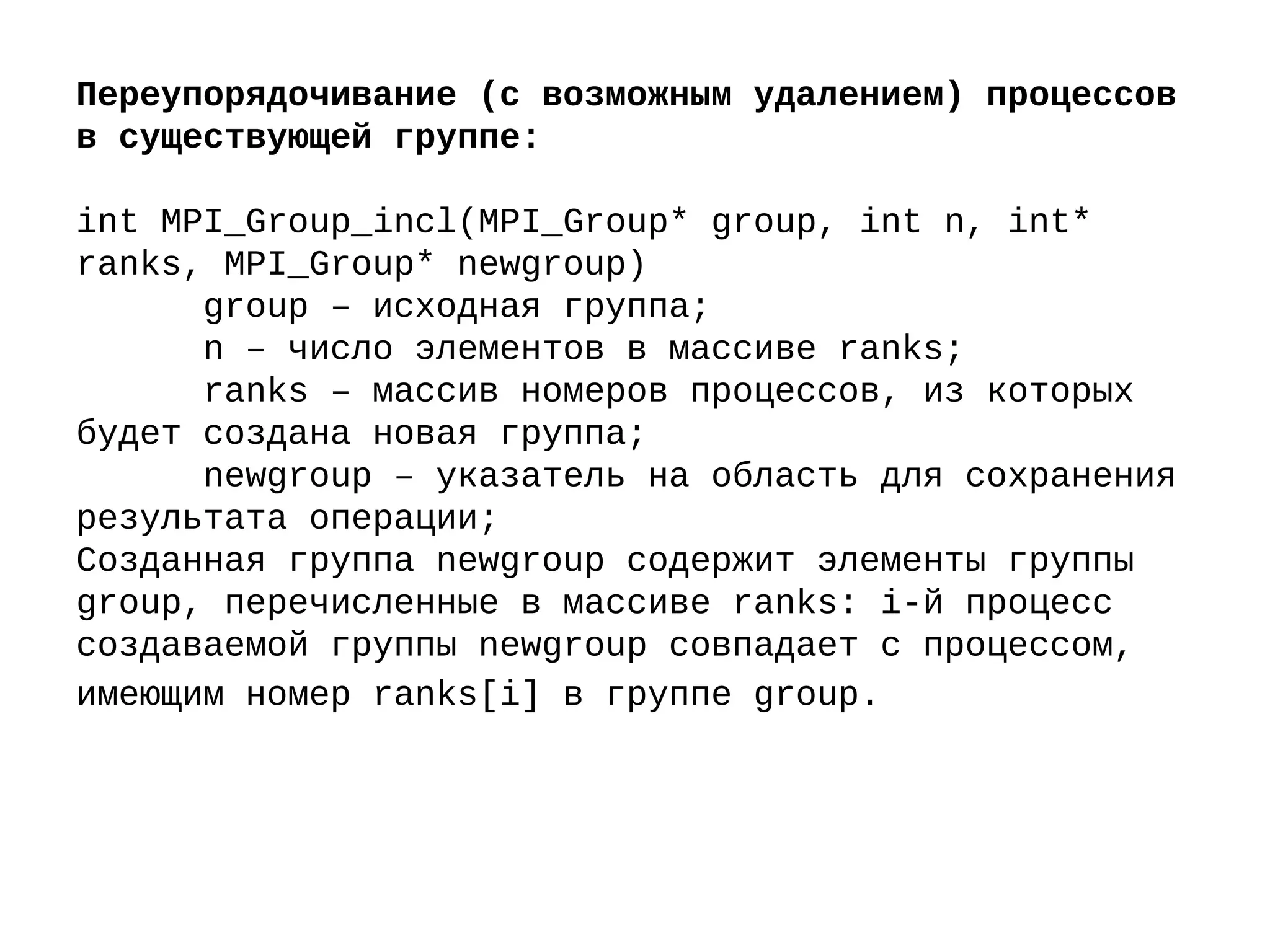 Переупорядочивание (с возможным удалением) процессов
в существующей группе:
int MPI_Group_incl(MPI_Group* group, int n, int*
ranks, MPI_Group* newgroup)
group – исходная группа;
n – число элементов в массиве ranks;
ranks – массив номеров процессов, из которых
будет создана новая группа;
newgroup – указатель на область для сохранения
результата операции;
Созданная группа newgroup содержит элементы группы
group, перечисленные в массиве ranks: i-й процесс
создаваемой группы newgroup совпадает с процессом,
имеющим номер ranks[i] в группе group.
 
