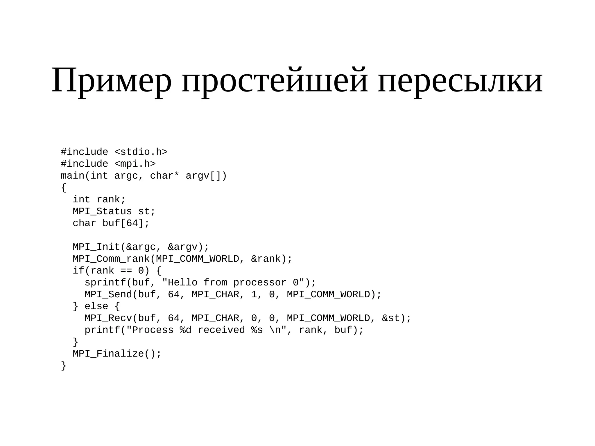 Пример простейшей пересылки
#include <stdio.h>
#include <mpi.h>
main(int argc, char* argv[])
{
int rank;
MPI_Status st;
char buf[64];
MPI_Init(&argc, &argv);
MPI_Comm_rank(MPI_COMM_WORLD, &rank);
if(rank == 0) {
sprintf(buf, "Hello from processor 0");
MPI_Send(buf, 64, MPI_CHAR, 1, 0, MPI_COMM_WORLD);
} else {
MPI_Recv(buf, 64, MPI_CHAR, 0, 0, MPI_COMM_WORLD, &st);
printf("Process %d received %s n", rank, buf);
}
MPI_Finalize();
}
 