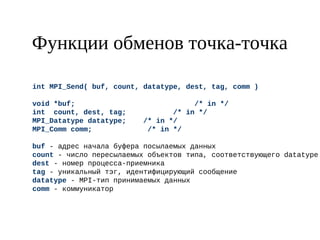 Функции обменов точка-точка
int MPI_Send( buf, count, datatype, dest, tag, comm )
void *buf; /* in */
int count, dest, tag; /* in */
MPI_Datatype datatype; /* in */
MPI_Comm comm; /* in */
buf - адрес начала буфера посылаемых данных
count - число пересылаемых объектов типа, соответствующего datatype
dest - номер процесса-приемника
tag - уникальный тэг, идентифицирующий сообщение
datatype - MPI-тип принимаемых данных
comm - коммуникатор
 