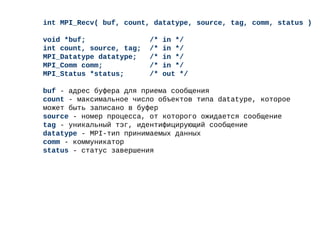 int MPI_Recv( buf, count, datatype, source, tag, comm, status )
void *buf; /* in */
int count, source, tag; /* in */
MPI_Datatype datatype; /* in */
MPI_Comm comm; /* in */
MPI_Status *status; /* out */
buf - адрес буфера для приема сообщения
count - максимальное число объектов типа datatype, которое
может быть записано в буфер
source - номер процесса, от которого ожидается сообщение
tag - уникальный тэг, идентифицирующий сообщение
datatype - MPI-тип принимаемых данных
comm - коммуникатор
status - статус завершения
 
