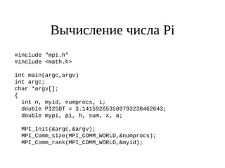 Вычисление числа Pi
#include "mpi.h"
#include <math.h>
int main(argc,argv)
int argc;
char *argv[];
{
int n, myid, numprocs, i;
double PI25DT = 3.141592653589793238462643;
double mypi, pi, h, sum, x, a;
MPI_Init(&argc,&argv);
MPI_Comm_size(MPI_COMM_WORLD,&numprocs);
MPI_Comm_rank(MPI_COMM_WORLD,&myid);
 