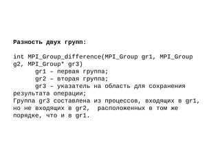 Разность двух групп:
int MPI_Group_difference(MPI_Group gr1, MPI_Group
g2, MPI_Group* gr3)
gr1 – первая группа;
gr2 – вторая группа;
gr3 – указатель на область для сохранения
результата операции;
Группа gr3 составлена из процессов, входящих в gr1,
но не входящих в gr2, расположенных в том же
порядке, что и в gr1.
 