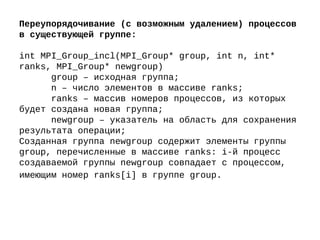 Переупорядочивание (с возможным удалением) процессов
в существующей группе:
int MPI_Group_incl(MPI_Group* group, int n, int*
ranks, MPI_Group* newgroup)
group – исходная группа;
n – число элементов в массиве ranks;
ranks – массив номеров процессов, из которых
будет создана новая группа;
newgroup – указатель на область для сохранения
результата операции;
Созданная группа newgroup содержит элементы группы
group, перечисленные в массиве ranks: i-й процесс
создаваемой группы newgroup совпадает с процессом,
имеющим номер ranks[i] в группе group.
 