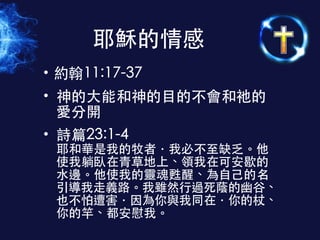 • 約翰11:17-37
• 神的⼤大能和神的⺫⽬目的不會和祂的
愛分開
• 詩篇23:1-4 
耶和華是我的牧者．我必不⾄至缺乏。他
使我躺臥在⻘青草地上、領我在可安歇的
⽔水邊。他使我的靈魂甦醒、為⾃自⼰己的名
引導我⾛走義路。我雖然⾏行過死蔭的幽⾕谷、
也不怕遭害．因為你與我同在．你的杖、
你的竿、都安慰我。
耶穌的情感
 