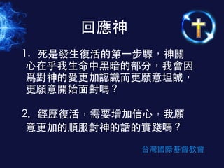 1. 	
 死是發⽣生復活的第⼀一步驟，神關
⼼心在乎我⽣生命中⿊黑暗的部分，我會因
爲對神的愛更加認識⽽而更願意坦誠，
更願意開始⾯面對嗎？
!
2.	
  	
  	
  經歷復活，需要增加信⼼心，我願
意更加的順服對神的話的實踐嗎？
回應神
台灣國際基督教會
 