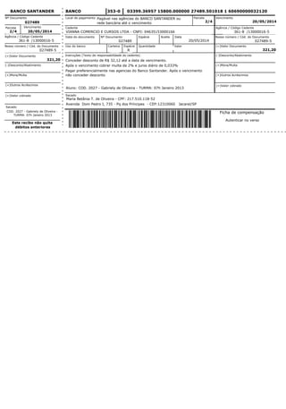 03399.36957 15800.000000 27489.501018 1 60690000032120
Ficha de compensação
Autenticar no verso
Cedente
Data do documento
Uso do banco
Instruções (Texto de responsabilidade do cedente)
Sacado
Nº Documento Espécie Aceite Data
Carteira Espécie Quantidade Valor
Parcela Vencimento
Agência / Código Cedente
20/05/2014
027489
VIANNA COMERCIO E CURSOS LTDA - CNPJ: 04635153000166
Local de pagamento
R
Avenida Dom Pedro I, 735 - Pq dos Príncipes - CEP:12310060 Jacareí/SP
20/05/2014
2/4
Pagar preferencialmente nas agencias do Banco Santander. Após o vencimento
não conceder desconto
Após o vencimento cobrar multa de 2% e juros diário de 0,033%
Conceder desconto de R$ 32,12 até a data de vencimento.
Nosso número / Cód. do Documento
027489-5
(=)Valor Documento
321,20
(-)Desconto/Abatimento
(+)Mora/Multa
(=)Valor cobrado
(+)Outros Acréscimos
Nº Documento
027489
VencimentoParcela
2/4 20/05/2014
Agência / Código Cedente
Nosso número / Cód. do Documento
027489-5
(=)Valor Documento
321,20
(-)Desconto/Abatimento
(+)Mora/Multa
(+)Outros Acréscimos
(=)Valor cobrado
Sacado
COD. 2027 - Gabriely de Oliveira -
TURMA: 07h Janeiro 2013
Este recibo não quita
débitos anteriores
361-8 /13000016-5
361-8 /13000016-5
BANCOBANCO SANTANDER 353-0
Pagável nas agências do BANCO SANTANDER ou
rede bancária até o vencimento
Maria Betânia T. de Oliveira - CPF: 217.510.118-52
Aluno: COD. 2027 - Gabriely de Oliveira - TURMA: 07h Janeiro 2013
 