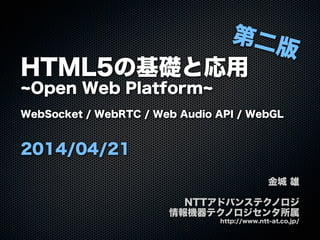 HTML5の基礎と応用
Open Web Platform
WebSocket / WebRTC / Web Audio API / WebGL
2014/04/21
金城 雄
NTTアドバンステクノロジ
情報機器テクノロジセンタ所属
http://www.ntt-at.co.jp/
第二版
 