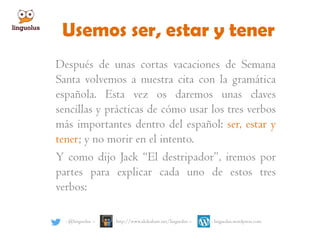 Usemos ser, estar y tener
Después de unas cortas vacaciones de Semana
Santa volvemos a nuestra cita con la gramática
española. Esta vez os daremos unas claves
sencillas y prácticas de cómo usar los tres verbos
más importantes dentro del español: ser, estar y
tener; y no morir en el intento.
Y como dijo Jack “El destripador”, iremos por
partes para explicar cada uno de estos tres
verbos:
: @linguolus – : http://www.slideshare.net/linguolus – : linguolus.wordpress.com
 