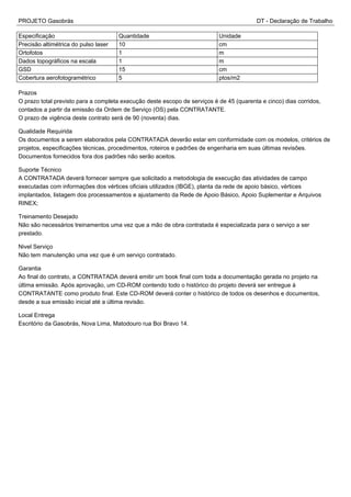 PROJETO Gasobrás DT - Declaração de Trabalho
Especificação Quantidade Unidade
Precisão altimétrica do pulso laser 10 cm
Ortofotos 1 m
Dados topográficos na escala 1 m
GSD 15 cm
Cobertura aerofotogramétrico 5 ptos/m2
Prazos
O prazo total previsto para a completa execução deste escopo de serviços é de 45 (quarenta e cinco) dias corridos,
contados a partir da emissão da Ordem de Serviço (OS) pela CONTRATANTE.
O prazo de vigência deste contrato será de 90 (noventa) dias.
Qualidade Requirida
Os documentos a serem elaborados pela CONTRATADA deverão estar em conformidade com os modelos, critérios de
projetos, especificações técnicas, procedimentos, roteiros e padrões de engenharia em suas últimas revisões.
Documentos fornecidos fora dos padrões não serão aceitos.
Suporte Técnico
A CONTRATADA deverá fornecer sempre que solicitado a metodologia de execução das atividades de campo
executadas com informações dos vértices oficiais utilizados (IBGE), planta da rede de apoio básico, vértices
implantados, listagem dos processamentos e ajustamento da Rede de Apoio Básico, Apoio Suplementar e Arquivos
RINEX;
Treinamento Desejado
Não são necessários treinamentos uma vez que a mão de obra contratada é especializada para o serviço a ser
prestado.
Nivel Serviço
Não tem manutenção uma vez que é um serviço contratado.
Garantia
Ao final do contrato, a CONTRATADA deverá emitir um book final com toda a documentação gerada no projeto na
última emissão. Após aprovação, um CD-ROM contendo todo o histórico do projeto deverá ser entregue à
CONTRATANTE como produto final. Este CD-ROM deverá conter o histórico de todos os desenhos e documentos,
desde a sua emissão inicial até a última revisão.
Local Entrega
Escritório da Gasobrás, Nova Lima, Matodouro rua Boi Bravo 14.
 