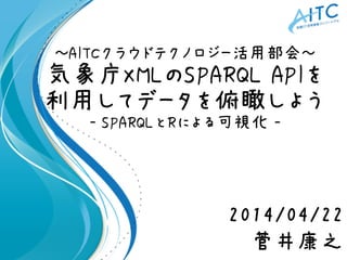 ～AITCクラウドテクノロジー活用部会～
気象庁XMLのSPARQL APIを
利用してデータを俯瞰しよう
- SPARQLとRによる可視化 -
2014/04/22
菅井康之
 