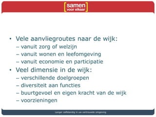 • Vele aanvliegroutes naar de wijk:
– vanuit zorg of welzijn
– vanuit wonen en leefomgeving
– vanuit economie en participatie
• Veel dimensie in de wijk:
– verschillende doelgroepen
– diversiteit aan functies
– buurtgevoel en eigen kracht van de wijk
– voorzieningen
Langer zelfstandig in uw vertrouwde omgeving
 