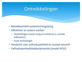  Betaalbaarheid systemen/vergrijzing
 Efficiënter en anders werken
 Verbindingen tussen zorg en welzijn (o.a. sociale
wijkteams)
 Inzet technologie
 Aandacht voor zelfredzaamheid en sociaal netwerk
 Zelfredzaamheidsladder/piramide (model WZO)
Ontwikkelingen
 
