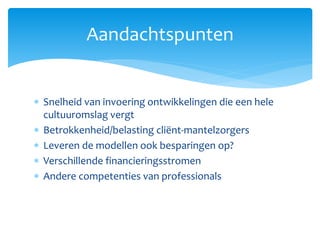  Snelheid van invoering ontwikkelingen die een hele
cultuuromslag vergt
 Betrokkenheid/belasting cliënt-mantelzorgers
 Leveren de modellen ook besparingen op?
 Verschillende financieringsstromen
 Andere competenties van professionals
Aandachtspunten
 