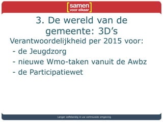 3. De wereld van de
gemeente: 3D’s
Verantwoordelijkheid per 2015 voor:
- de Jeugdzorg
- nieuwe Wmo-taken vanuit de Awbz
- de Participatiewet
Langer zelfstandig in uw vertrouwde omgeving
 