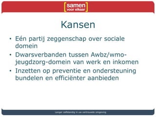 Kansen
• Eén partij zeggenschap over sociale
domein
• Dwarsverbanden tussen Awbz/wmo-
jeugdzorg-domein van werk en inkomen
• Inzetten op preventie en ondersteuning
bundelen en efficiënter aanbieden
Langer zelfstandig in uw vertrouwde omgeving
 