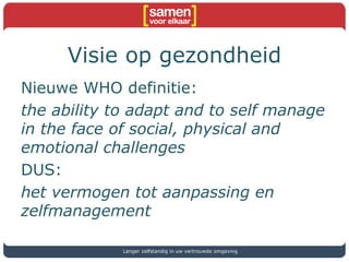 Visie op gezondheid
Nieuwe WHO definitie:
the ability to adapt and to self manage
in the face of social, physical and
emotional challenges
DUS:
het vermogen tot aanpassing en
zelfmanagement
Langer zelfstandig in uw vertrouwde omgeving
 