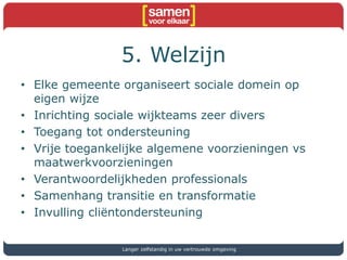 5. Welzijn
• Elke gemeente organiseert sociale domein op
eigen wijze
• Inrichting sociale wijkteams zeer divers
• Toegang tot ondersteuning
• Vrije toegankelijke algemene voorzieningen vs
maatwerkvoorzieningen
• Verantwoordelijkheden professionals
• Samenhang transitie en transformatie
• Invulling cliëntondersteuning
Langer zelfstandig in uw vertrouwde omgeving
 