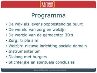 Programma
• De wijk als levensloopbestendige buurt
• De wereld van zorg en welzijn
• De wereld van de gemeente: 3D’s
• Zorg: triple aim
• Welzijn: nieuwe inrichting sociale domein
• Instrumentarium
• Dialoog met burgers
• Stichtelijke en spirituele conclusies
Langer zelfstandig in uw vertrouwde omgeving
 